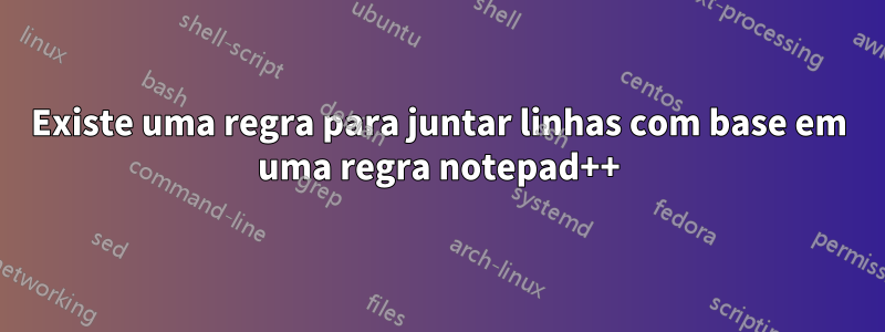 Existe uma regra para juntar linhas com base em uma regra notepad++