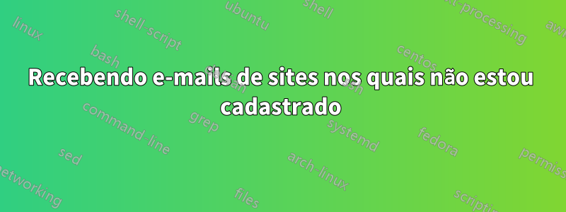 Recebendo e-mails de sites nos quais não estou cadastrado