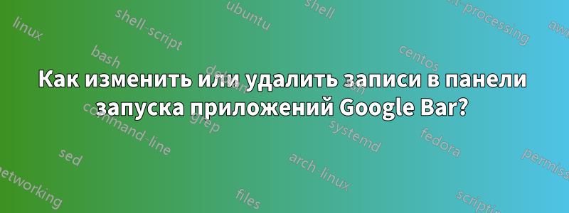 Как изменить или удалить записи в панели запуска приложений Google Bar?