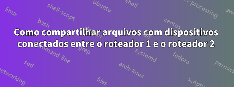 Como compartilhar arquivos com dispositivos conectados entre o roteador 1 e o roteador 2