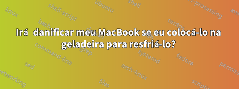 Irá danificar meu MacBook se eu colocá-lo na geladeira para resfriá-lo?