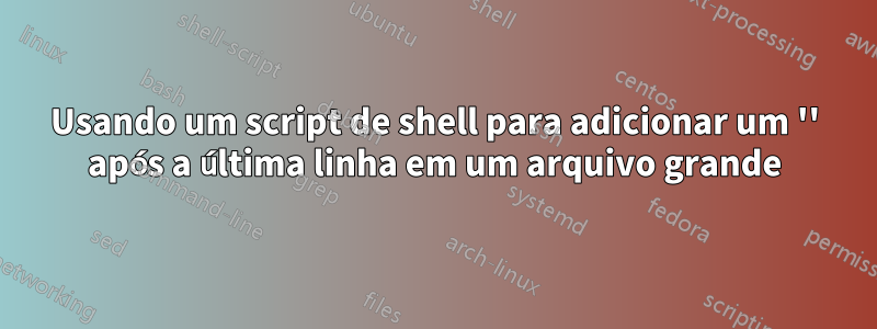 Usando um script de shell para adicionar um '' após a última linha em um arquivo grande