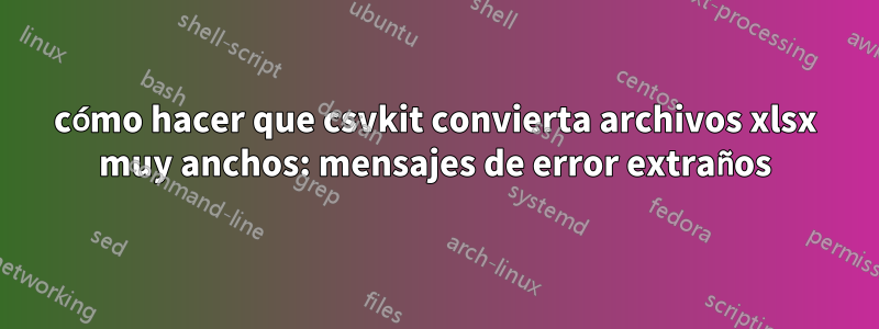 cómo hacer que csvkit convierta archivos xlsx muy anchos: mensajes de error extraños