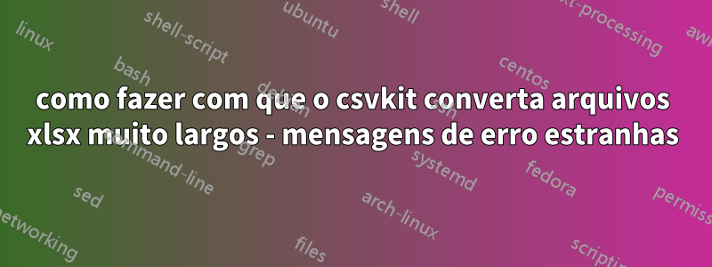 como fazer com que o csvkit converta arquivos xlsx muito largos - mensagens de erro estranhas