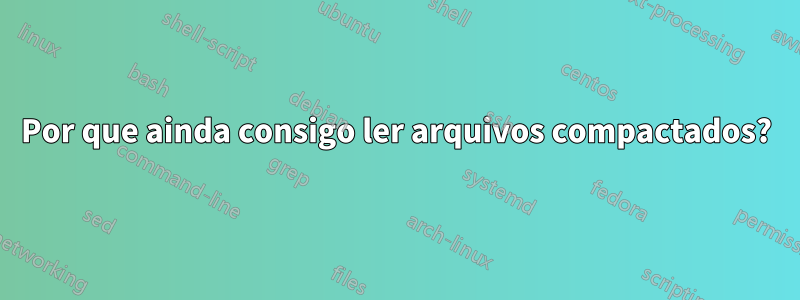 Por que ainda consigo ler arquivos compactados?