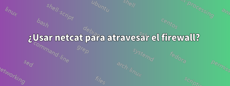 ¿Usar netcat para atravesar el firewall?