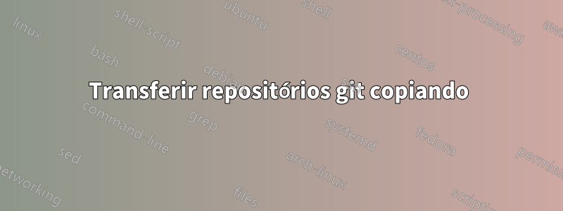 Transferir repositórios git copiando