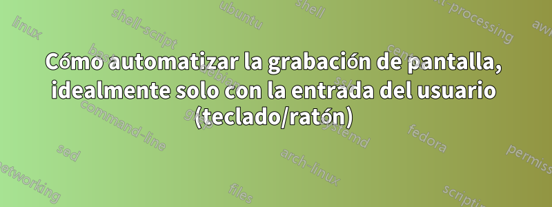 Cómo automatizar la grabación de pantalla, idealmente solo con la entrada del usuario (teclado/ratón)