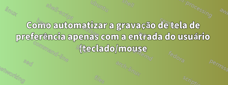 Como automatizar a gravação de tela de preferência apenas com a entrada do usuário (teclado/mouse)