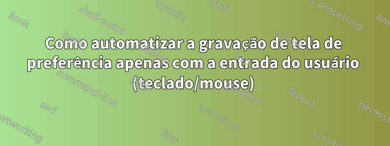 Como automatizar a gravação de tela de preferência apenas com a entrada do usuário (teclado/mouse)