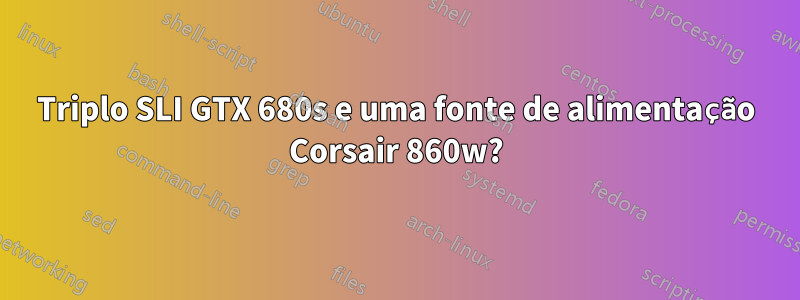 Triplo SLI GTX 680s e uma fonte de alimentação Corsair 860w?