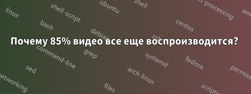 Почему 85% видео все еще воспроизводится?