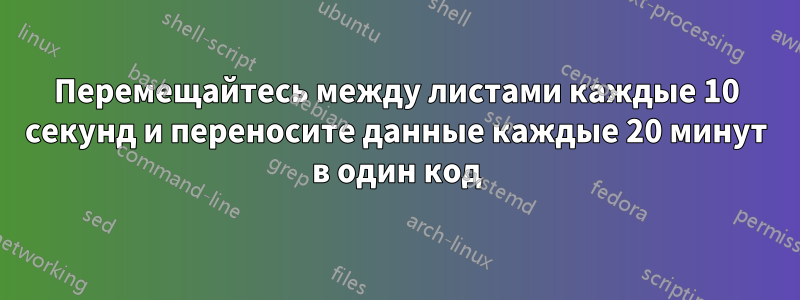 Перемещайтесь между листами каждые 10 секунд и переносите данные каждые 20 минут в один код