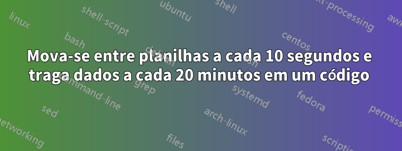 Mova-se entre planilhas a cada 10 segundos e traga dados a cada 20 minutos em um código