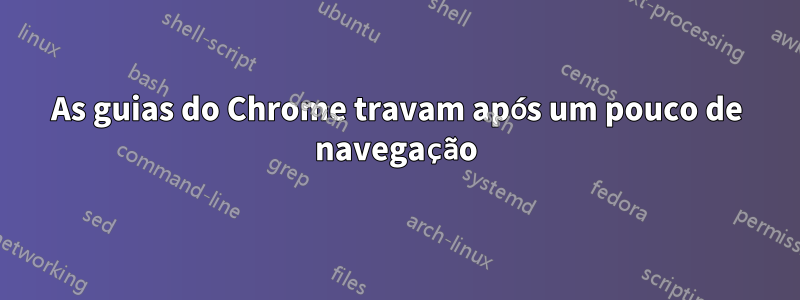 As guias do Chrome travam após um pouco de navegação