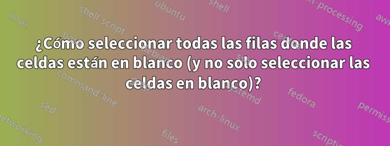 ¿Cómo seleccionar todas las filas donde las celdas están en blanco (y no solo seleccionar las celdas en blanco)?