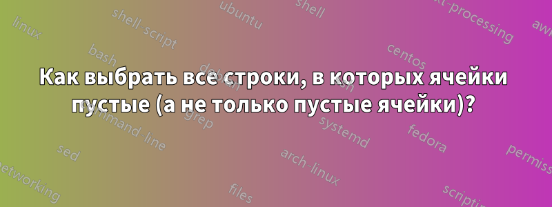 Как выбрать все строки, в которых ячейки пустые (а не только пустые ячейки)?