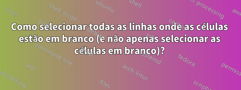 Como selecionar todas as linhas onde as células estão em branco (e não apenas selecionar as células em branco)?