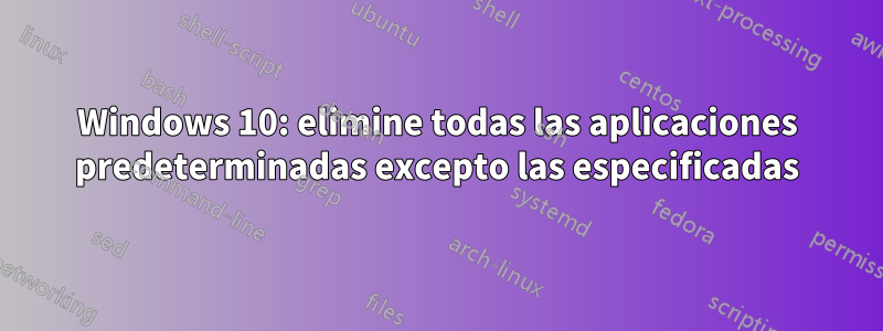 Windows 10: elimine todas las aplicaciones predeterminadas excepto las especificadas