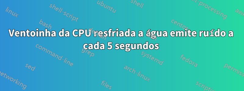 Ventoinha da CPU resfriada a água emite ruído a cada 5 segundos