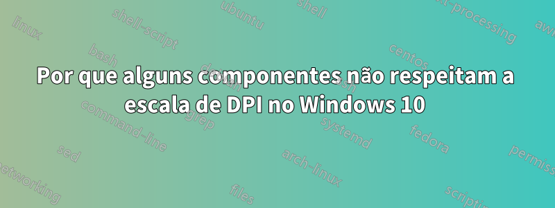 Por que alguns componentes não respeitam a escala de DPI no Windows 10