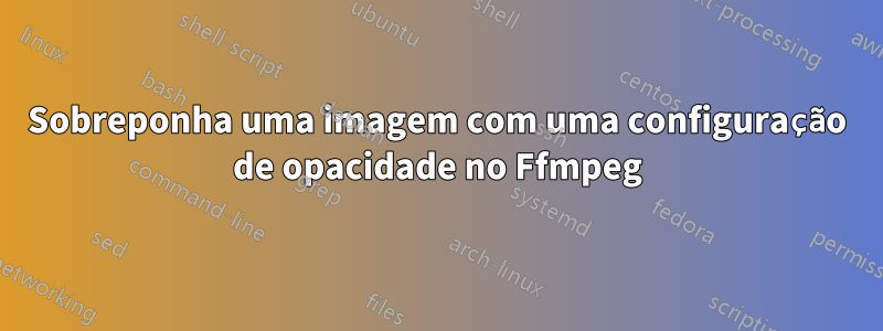 Sobreponha uma imagem com uma configuração de opacidade no Ffmpeg