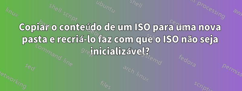 Copiar o conteúdo de um ISO para uma nova pasta e recriá-lo faz com que o ISO não seja inicializável?