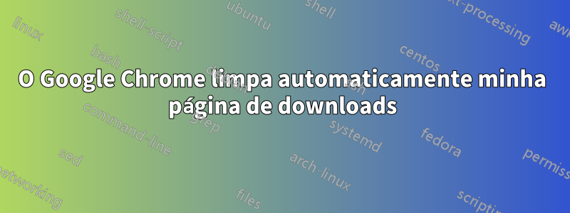 O Google Chrome limpa automaticamente minha página de downloads