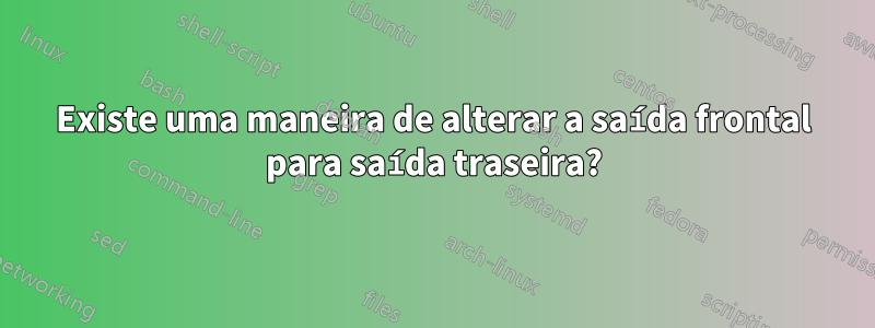 Existe uma maneira de alterar a saída frontal para saída traseira?