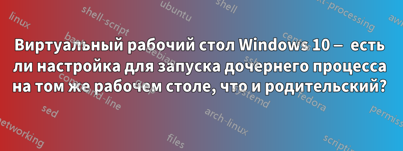 Виртуальный рабочий стол Windows 10 — есть ли настройка для запуска дочернего процесса на том же рабочем столе, что и родительский?