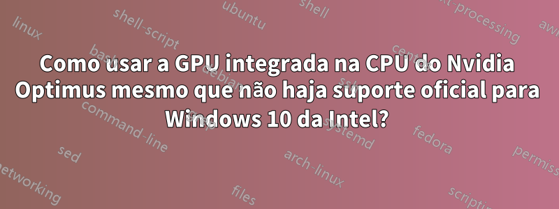 Como usar a GPU integrada na CPU do Nvidia Optimus mesmo que não haja suporte oficial para Windows 10 da Intel?