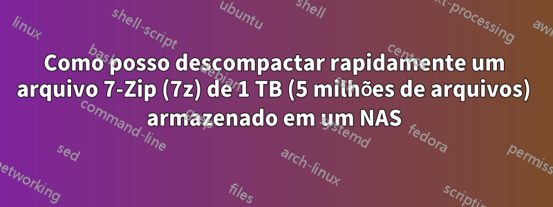 Como posso descompactar rapidamente um arquivo 7-Zip (7z) de 1 TB (5 milhões de arquivos) armazenado em um NAS