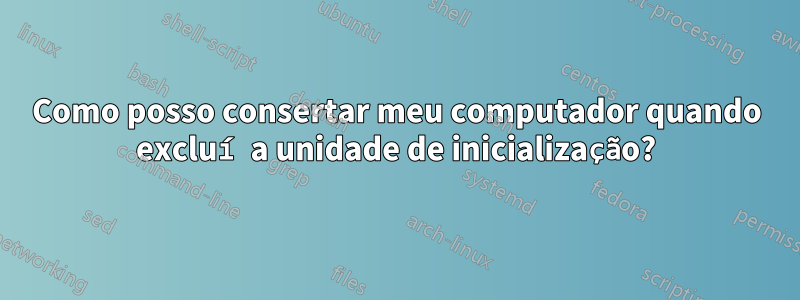 Como posso consertar meu computador quando excluí a unidade de inicialização?