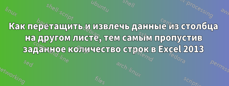 Как перетащить и извлечь данные из столбца на другом листе, тем самым пропустив заданное количество строк в Excel 2013