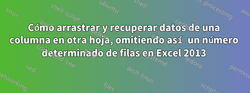 Cómo arrastrar y recuperar datos de una columna en otra hoja, omitiendo así un número determinado de filas en Excel 2013