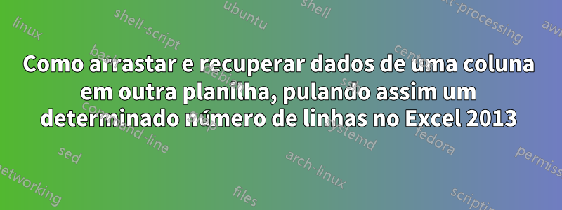 Como arrastar e recuperar dados de uma coluna em outra planilha, pulando assim um determinado número de linhas no Excel 2013