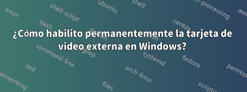 ¿Cómo habilito permanentemente la tarjeta de video externa en Windows?