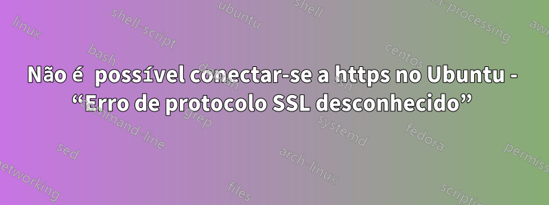 Não é possível conectar-se a https no Ubuntu - “Erro de protocolo SSL desconhecido”