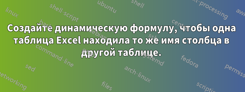 Создайте динамическую формулу, чтобы одна таблица Excel находила то же имя столбца в другой таблице.