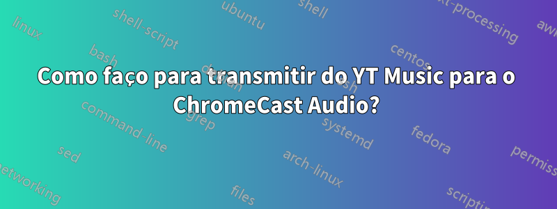 Como faço para transmitir do YT Music para o ChromeCast Audio?