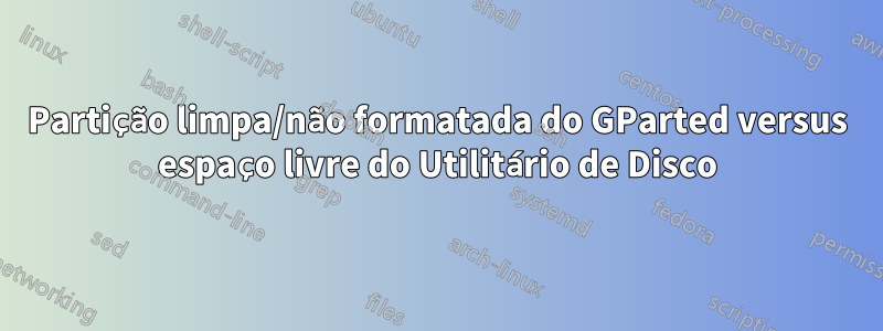 Partição limpa/não formatada do GParted versus espaço livre do Utilitário de Disco