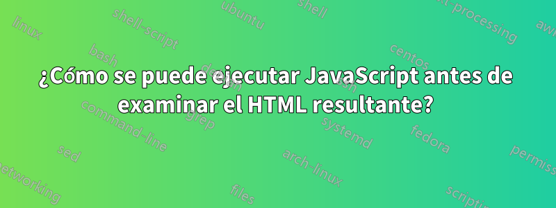¿Cómo se puede ejecutar JavaScript antes de examinar el HTML resultante?