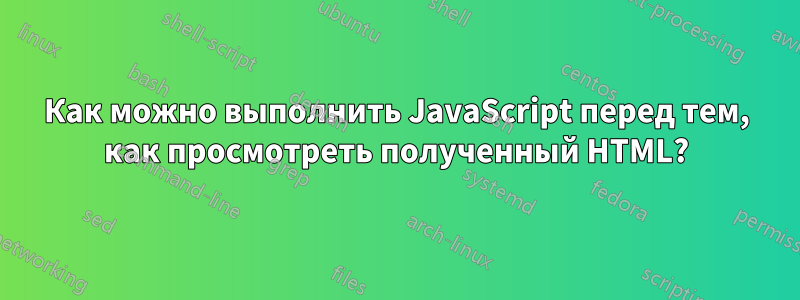 Как можно выполнить JavaScript перед тем, как просмотреть полученный HTML?