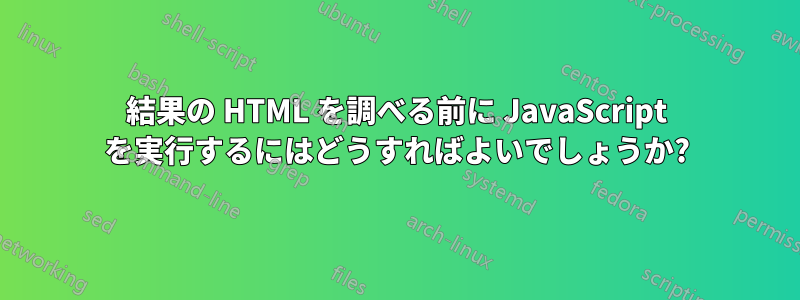 結果の HTML を調べる前に JavaScript を実行するにはどうすればよいでしょうか?