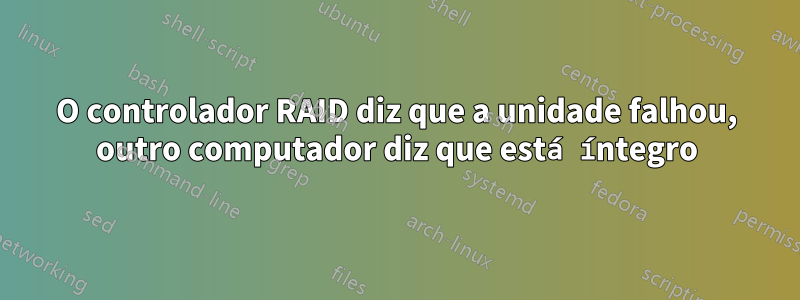 O controlador RAID diz que a unidade falhou, outro computador diz que está íntegro