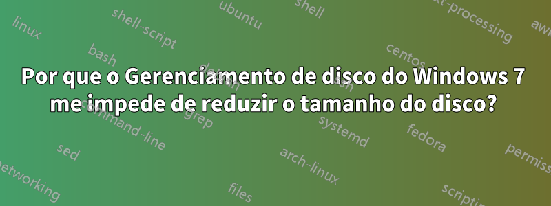 Por que o Gerenciamento de disco do Windows 7 me impede de reduzir o tamanho do disco?