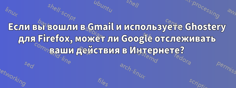 Если вы вошли в Gmail и используете Ghostery для Firefox, может ли Google отслеживать ваши действия в Интернете?