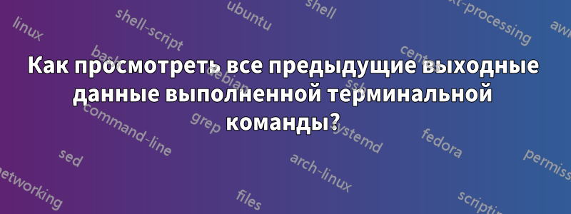 Как просмотреть все предыдущие выходные данные выполненной терминальной команды?