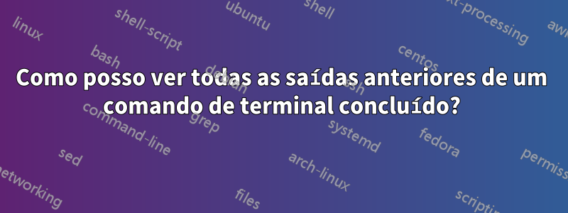 Como posso ver todas as saídas anteriores de um comando de terminal concluído?