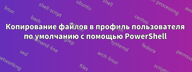 Копирование файлов в профиль пользователя по умолчанию с помощью PowerShell